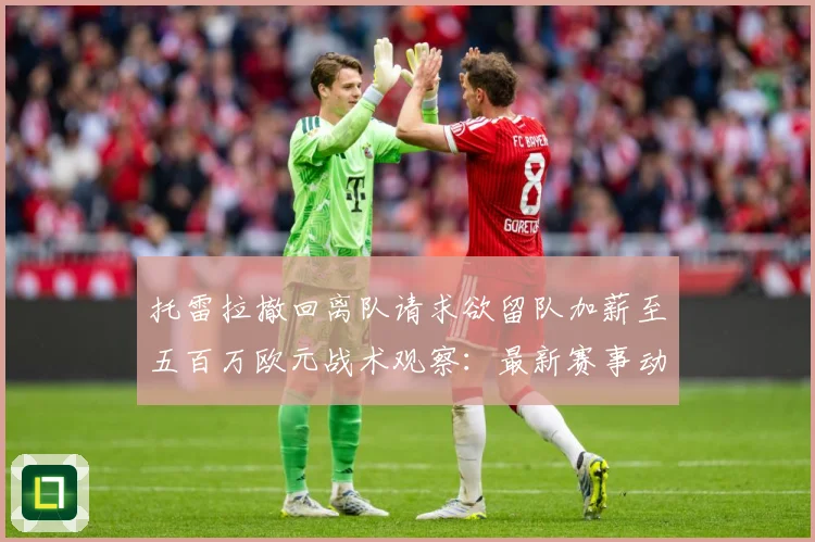 托雷拉撤回离队请求欲留队加薪至五百万欧元战术观察：最新赛事动态与深度分析
