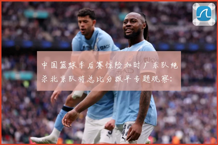 中国篮球季后赛惊险加时广东队绝杀北京队将总比分扳平专题观察：最新赛事动态与深度分析