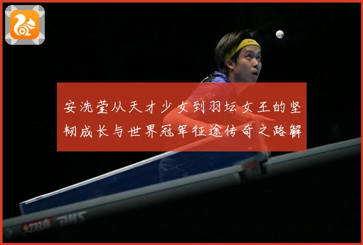 安洗莹从天才少女到羽坛女王的坚韧成长与世界冠军征途传奇之路解析：最新赛事动态与深度分析