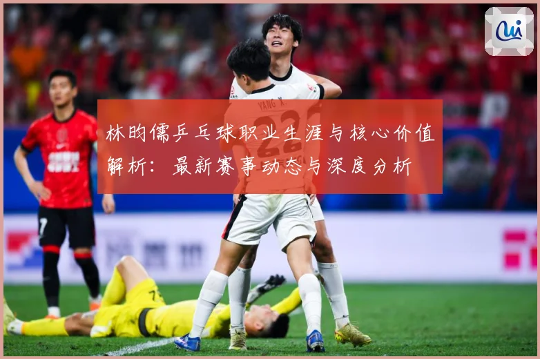 林昀儒乒乓球职业生涯与核心价值解析：最新赛事动态与深度分析