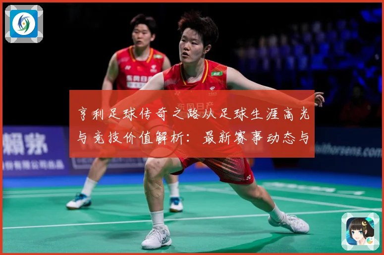 亨利足球传奇之路从足球生涯高光与竞技价值解析：最新赛事动态与深度分析