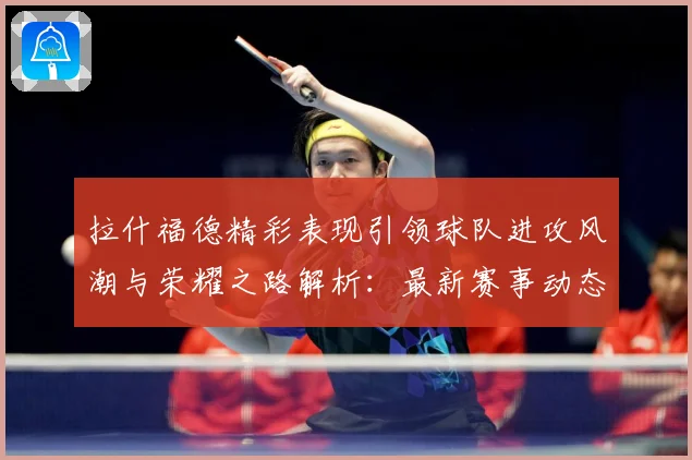 拉什福德精彩表现引领球队进攻风潮与荣耀之路解析：最新赛事动态与深度分析