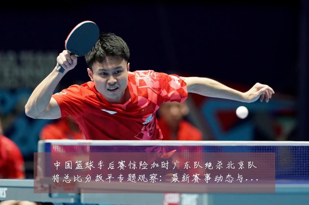中国篮球季后赛惊险加时广东队绝杀北京队将总比分扳平专题观察:最新赛事动态与深度分析