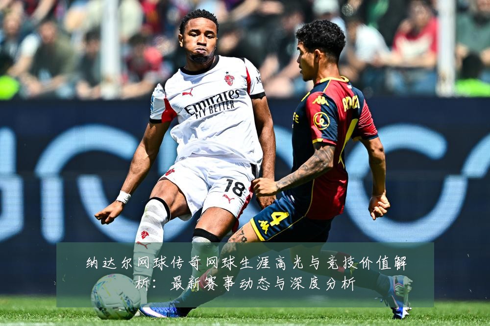 纳达尔网球传奇网球生涯高光与竞技价值解析:最新赛事动态与深度分析