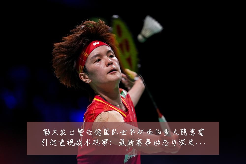 勒夫发出警告德国队世界杯面临重大隐患需引起重视战术观察:最新赛事动态与深度分析