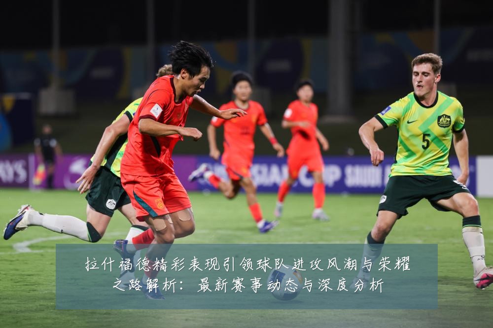 拉什福德精彩表现引领球队进攻风潮与荣耀之路解析:最新赛事动态与深度分析