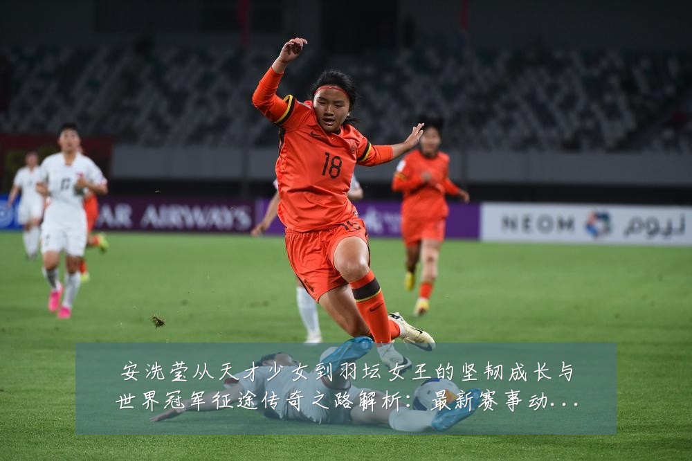 安洗莹从天才少女到羽坛女王的坚韧成长与世界冠军征途传奇之路解析:最新赛事动态与深度分析